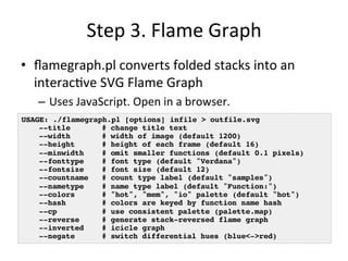 Step 
3. 
Flame 
Graph 
• flamegraph.pl 
converts 
folded 
stacks 
into 
an 
interac=ve 
SVG 
Flame 
Graph 
– Uses 
JavaScript. 
Open 
in 
a 
browser. 
USAGE: ./flamegraph.pl [options] infile > outfile.svg! 
!--title # change title text! 
!--width # width of image (default 1200)! 
!--height # height of each frame (default 16)! 
!--minwidth # omit smaller functions (default 0.1 pixels)! 
!--fonttype # font type (default "Verdana")! 
!--fontsize # font size (default 12)! 
!--countname # count type label (default "samples")! 
!--nametype # name type label (default "Function:")! 
!--colors # "hot", "mem", "io" palette (default "hot")! 
!--hash # colors are keyed by function name hash! 
!--cp # use consistent palette (palette.map)! 
!--reverse # generate stack-reversed flame graph! 
!--inverted # icicle graph! 
!--negate # switch differential hues (blue<->red)! 
 