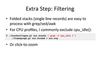 Extra 
Step: 
Filtering 
• Folded 
stacks 
(single 
line 
records) 
are 
easy 
to 
process 
with 
grep/sed/awk 
• For 
CPU 
profiles, 
I 
commonly 
exclude 
cpu_idle(): 
# ./stackcollapse.pl out.stacks | grep –v cpu_idle | ! 
./flamegraph.pl out.folded > out.svg! 
• Or 
click-­‐to-­‐zoom 
 