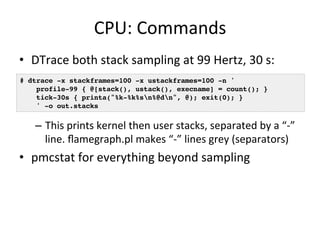 CPU: 
Commands 
• DTrace 
both 
stack 
sampling 
at 
99 
Hertz, 
30 
s: 
# dtrace -x stackframes=100 -x ustackframes=100 -n '! 
profile-99 { @[stack(), ustack(), execname] = count(); }! 
tick-30s { printa("%k-%k%sn%@dn", @); exit(0); }! 
' -o out.stacks! 
– This 
prints 
kernel 
then 
user 
stacks, 
separated 
by 
a 
“-­‐” 
line. 
flamegraph.pl 
makes 
“-­‐” 
lines 
grey 
(separators) 
• pmcstat 
for 
everything 
beyond 
sampling 
 