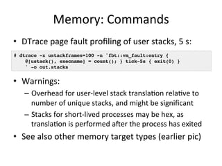 Memory: 
Commands 
• DTrace 
page 
fault 
profiling 
of 
user 
stacks, 
5 
s: 
# dtrace -x ustackframes=100 -n 'fbt::vm_fault:entry {! 
@[ustack(), execname] = count(); } tick-5s { exit(0) }! 
' -o out.stacks! 
• Warnings: 
– Overhead 
for 
user-­‐level 
stack 
transla=on 
rela=ve 
to 
number 
of 
unique 
stacks, 
and 
might 
be 
significant 
– Stacks 
for 
short-­‐lived 
processes 
may 
be 
hex, 
as 
transla=on 
is 
performed 
afer 
the 
process 
has 
exited 
• See 
also 
other 
memory 
target 
types 
(earlier 
pic) 
 