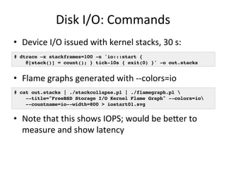 Disk 
I/O: 
Commands 
• Device 
I/O 
issued 
with 
kernel 
stacks, 
30 
s: 
# dtrace –x stackframes=100 -n 'io:::start {! 
@[stack()] = count(); } tick-10s { exit(0) }' -o out.stacks! 
• Flame 
graphs 
generated 
with 
-­‐-­‐colors=io 
# cat out.stacks | ./stackcollapse.pl | ./flamegraph.pl ! 
--title="FreeBSD Storage I/O Kernel Flame Graph" --colors=io! 
--countname=io--width=800 > iostart01.svg! 
• Note 
that 
this 
shows 
IOPS; 
would 
be 
beuer 
to 
measure 
and 
show 
latency 
 