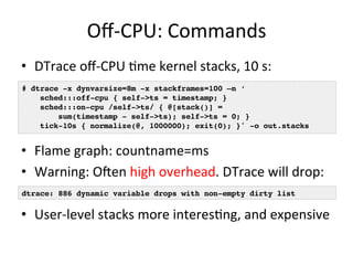 Off-­‐CPU: 
Commands 
• DTrace 
off-­‐CPU 
=me 
kernel 
stacks, 
10 
s: 
# dtrace -x dynvarsize=8m -x stackframes=100 –n ‘! 
sched:::off-cpu { self->ts = timestamp; }! 
sched:::on-cpu /self->ts/ { @[stack()] =! 
sum(timestamp - self->ts); self->ts = 0; }! 
tick-10s { normalize(@, 1000000); exit(0); }' -o out.stacks! 
• Flame 
graph: 
countname=ms 
• Warning: 
Ofen 
high 
overhead. 
DTrace 
will 
drop: 
dtrace: 886 dynamic variable drops with non-empty dirty list! 
• User-­‐level 
stacks 
more 
interes=ng, 
and 
expensive 
 