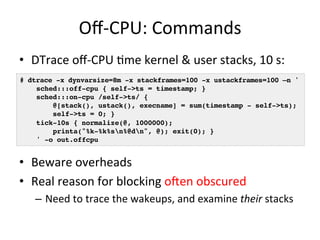 Off-­‐CPU: 
Commands 
• DTrace 
off-­‐CPU 
=me 
kernel 
& 
user 
stacks, 
10 
s: 
# dtrace -x dynvarsize=8m -x stackframes=100 -x ustackframes=100 –n '! 
• Beware 
overheads 
• Real 
reason 
for 
blocking 
ofen 
obscured 
– Need 
to 
trace 
the 
wakeups, 
and 
examine 
their 
stacks 
sched:::off-cpu { self->ts = timestamp; } 
sched:::on-cpu /self->ts/ {! 
@[stack(), ustack(), execname] = sum(timestamp - self->ts);! 
self->ts = 0; }! 
tick-10s { normalize(@, 1000000);! 
printa("%k-%k%sn%@dn", @); exit(0); }! 
' -o out.offcpu! 
 