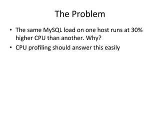 The 
Problem 
• The 
same 
MySQL 
load 
on 
one 
host 
runs 
at 
30% 
higher 
CPU 
than 
another. 
Why? 
• CPU 
profiling 
should 
answer 
this 
easily 
 