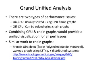 Grand 
Unified 
Analysis 
• There 
are 
two 
types 
of 
performance 
issues: 
– On-­‐CPU: 
Usually 
solved 
using 
CPU 
flame 
graphs 
– Off-­‐CPU: 
Can 
be 
solved 
using 
chain 
graphs 
• Combining 
CPU 
& 
chain 
graphs 
would 
provide 
a 
unified 
visualiza=on 
for 
all 
perf 
issues 
• Similar 
work 
to 
chain 
graphs: 
– Francis 
Giraldeau 
(École 
Polytechnique 
de 
Montréal), 
wakeup 
graph 
using 
LTTng, 
+ 
distributed 
systems: 
hup://www.tracingsummit.org/w/images/0/00/ 
TracingSummit2014-­‐Why-­‐App-­‐Wai=ng.pdf 
 