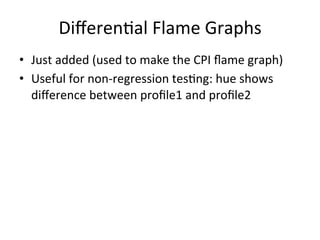 Differen=al 
Flame 
Graphs 
• Just 
added 
(used 
to 
make 
the 
CPI 
flame 
graph) 
• Useful 
for 
non-­‐regression 
tes=ng: 
hue 
shows 
difference 
between 
profile1 
and 
profile2 
 