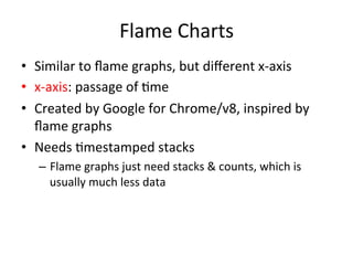Flame 
Charts 
• Similar 
to 
flame 
graphs, 
but 
different 
x-­‐axis 
• x-­‐axis: 
passage 
of 
=me 
• Created 
by 
Google 
for 
Chrome/v8, 
inspired 
by 
flame 
graphs 
• Needs 
=mestamped 
stacks 
– Flame 
graphs 
just 
need 
stacks 
& 
counts, 
which 
is 
usually 
much 
less 
data 
 