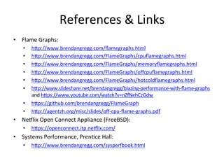 References 
& 
Links 
• Flame 
Graphs: 
• hup://www.brendangregg.com/flamegraphs.html 
• hup://www.brendangregg.com/FlameGraphs/cpuflamegraphs.html 
• hup://www.brendangregg.com/FlameGraphs/memoryflamegraphs.html 
• hup://www.brendangregg.com/FlameGraphs/offcpuflamegraphs.html 
• hup://www.brendangregg.com/FlameGraphs/hotcoldflamegraphs.html 
• hup://www.slideshare.net/brendangregg/blazing-­‐performance-­‐with-­‐flame-­‐graphs 
and 
hups://www.youtube.com/watch?v=nZfNehCzGdw 
• hups://github.com/brendangregg/FlameGraph 
• hup://agentzh.org/misc/slides/off-­‐cpu-­‐flame-­‐graphs.pdf 
• Ne5lix 
Open 
Connect 
Appliance 
(FreeBSD): 
• hups://openconnect.itp.ne5lix.com/ 
• Systems 
Performance, 
Pren=ce 
Hall: 
• hup://www.brendangregg.com/sysper€ook.html 
 