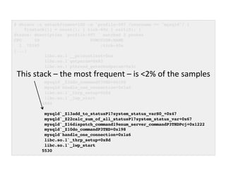 # dtrace -x ustackframes=100 -n 'profile-997 /execname == "mysqld"/ {! 
@[ustack()] = count(); } tick-60s { exit(0); }'! 
dtrace: description 'profile-997 ' matched 2 probes! 
CPU ID FUNCTION:NAME! 
1 75195 :tick-60s! 
[...]! 
libc.so.1`__priocntlset+0xa! 
libc.so.1`getparam+0x83! 
libc.so.1`pthread_getschedparam+0x3c! 
libc.so.1`pthread_setschedprio+0x1f! 
mysqld`_Z16dispatch_command19enum_server_commandP3THDPcj+0x9ab! 
mysqld`_Z10do_commandP3THD+0x198! 
mysqld`handle_one_connection+0x1a6! 
libc.so.1`_thrp_setup+0x8d! 
libc.so.1`_lwp_start! 
4884! 
! 
This 
stack 
– 
the 
most 
frequent 
– 
is 
<2% 
of 
the 
samples 
mysqld`_Z13add_to_statusP17system_status_varS0_+0x47! 
mysqld`_Z22calc_sum_of_all_statusP17system_status_var+0x67! 
mysqld`_Z16dispatch_command19enum_server_commandP3THDPcj+0x1222! 
mysqld`_Z10do_commandP3THD+0x198! 
mysqld`handle_one_connection+0x1a6! 
libc.so.1`_thrp_setup+0x8d! 
libc.so.1`_lwp_start! 
5530! 
 