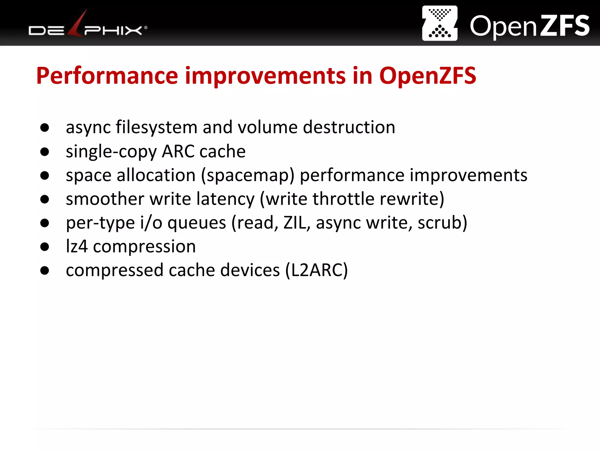 Delphix Proprietary and Confidential
Performance improvements in OpenZFS
● async filesystem and volume destruction
● single-copy ARC cache
● space allocation (spacemap) performance improvements
● smoother write latency (write throttle rewrite)
● per-type i/o queues (read, ZIL, async write, scrub)
● lz4 compression
● compressed cache devices (L2ARC)
 