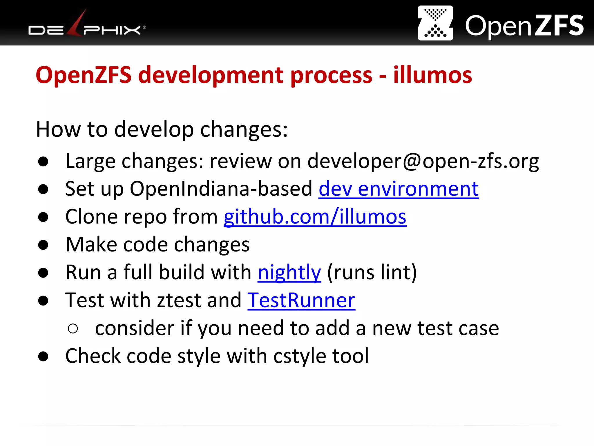 Delphix Proprietary and Confidential
OpenZFS development process - illumos
How to develop changes:
● Large changes: review on developer@open-zfs.org
● Set up OpenIndiana-based dev environment
● Clone repo from github.com/illumos
● Make code changes
● Run a full build with nightly (runs lint)
● Test with ztest and TestRunner
○ consider if you need to add a new test case
● Check code style with cstyle tool
 