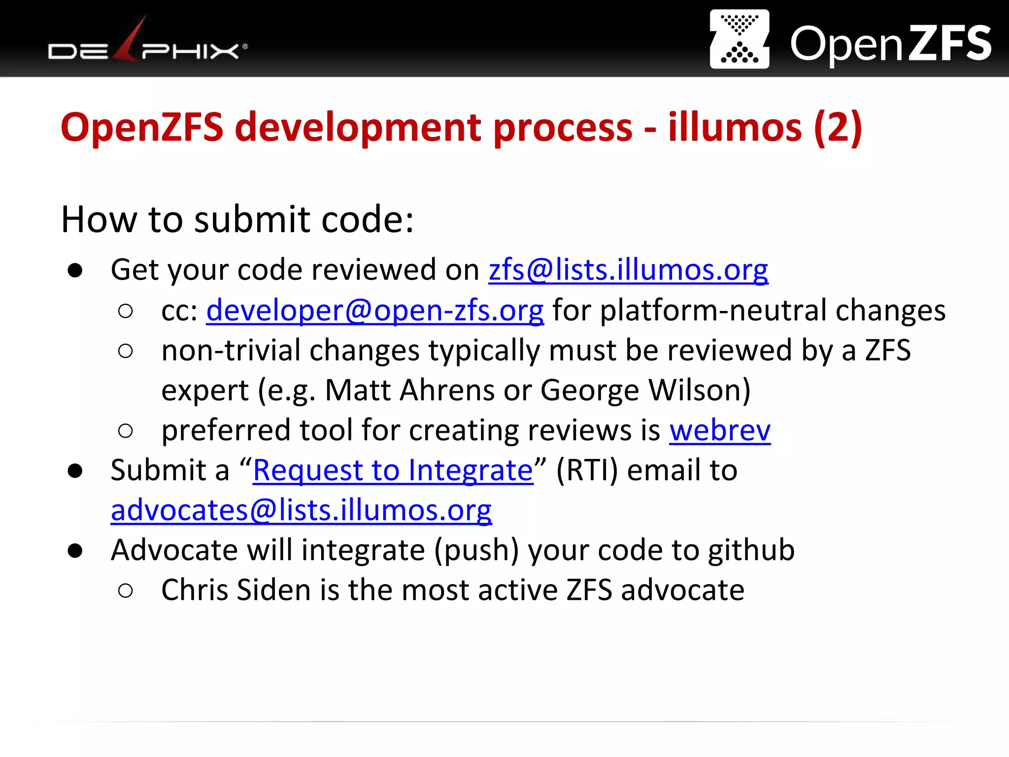 Delphix Proprietary and Confidential
OpenZFS development process - illumos (2)
How to submit code:
● Get your code reviewed on zfs@lists.illumos.org
○ cc: developer@open-zfs.org for platform-neutral changes
○ non-trivial changes typically must be reviewed by a ZFS
expert (e.g. Matt Ahrens or George Wilson)
○ preferred tool for creating reviews is webrev
● Submit a “Request to Integrate” (RTI) email to
advocates@lists.illumos.org
● Advocate will integrate (push) your code to github
○ Chris Siden is the most active ZFS advocate
 
