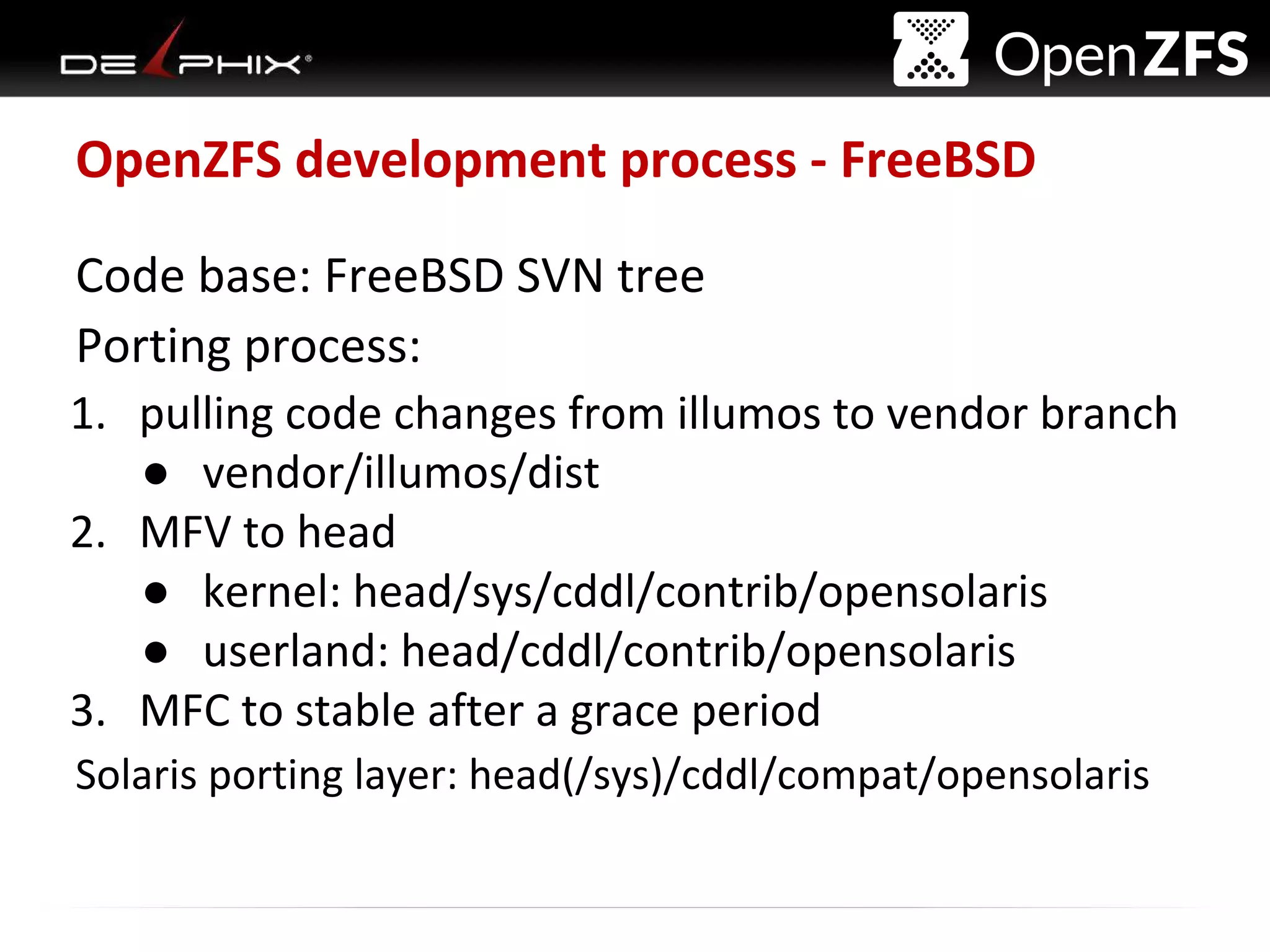 Delphix Proprietary and Confidential
OpenZFS development process - FreeBSD
Code base: FreeBSD SVN tree
Porting process:
1. pulling code changes from illumos to vendor branch
● vendor/illumos/dist
2. MFV to head
● kernel: head/sys/cddl/contrib/opensolaris
● userland: head/cddl/contrib/opensolaris
3. MFC to stable after a grace period
Solaris porting layer: head(/sys)/cddl/compat/opensolaris
 