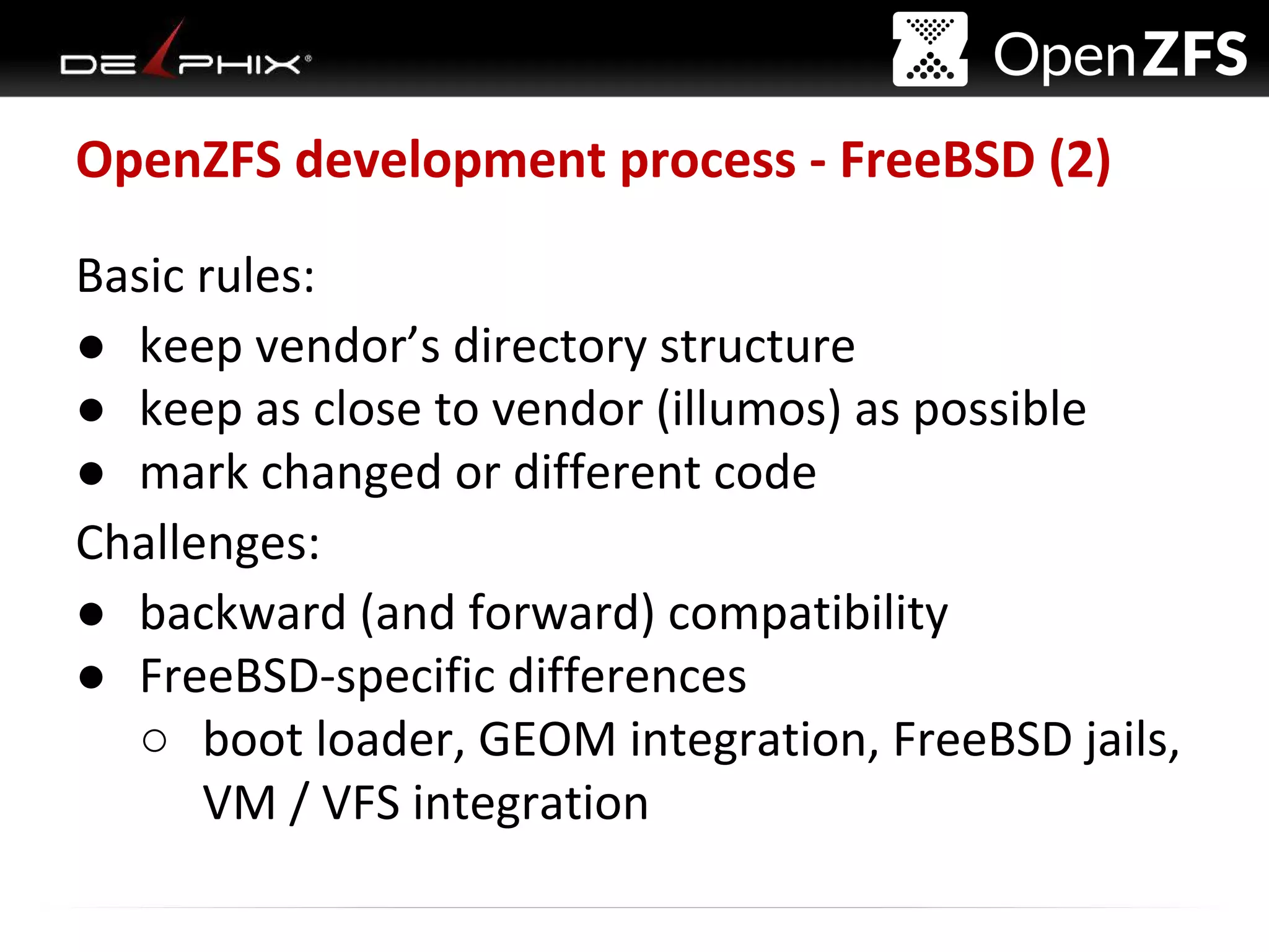 Delphix Proprietary and Confidential
OpenZFS development process - FreeBSD (2)
Basic rules:
● keep vendor’s directory structure
● keep as close to vendor (illumos) as possible
● mark changed or different code
Challenges:
● backward (and forward) compatibility
● FreeBSD-specific differences
○ boot loader, GEOM integration, FreeBSD jails,
VM / VFS integration
 
