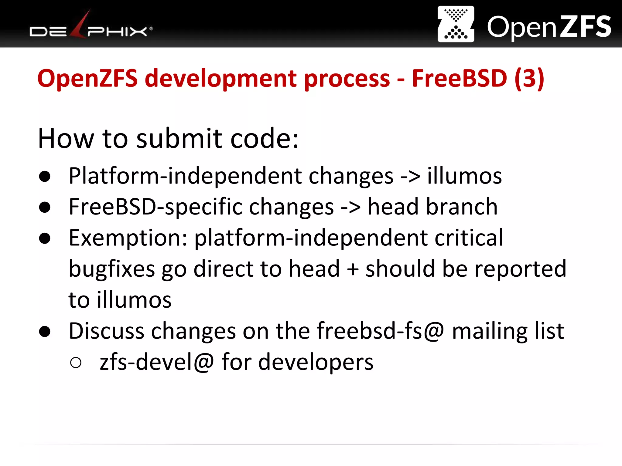 Delphix Proprietary and Confidential
OpenZFS development process - FreeBSD (3)
How to submit code:
● Platform-independent changes -> illumos
● FreeBSD-specific changes -> head branch
● Exemption: platform-independent critical
bugfixes go direct to head + should be reported
to illumos
● Discuss changes on the freebsd-fs@ mailing list
○ zfs-devel@ for developers
 