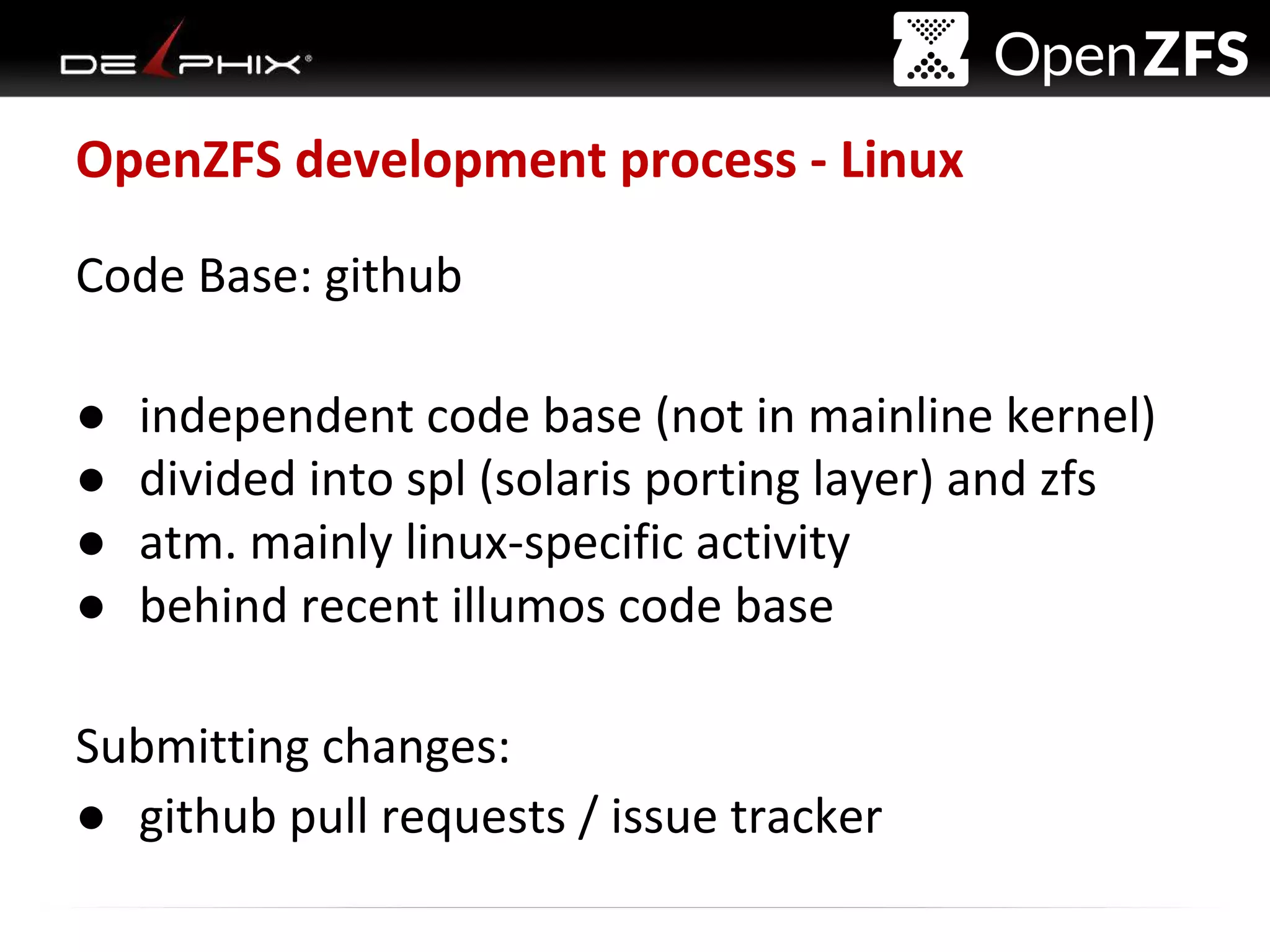 Delphix Proprietary and Confidential
OpenZFS development process - Linux
Code Base: github
● independent code base (not in mainline kernel)
● divided into spl (solaris porting layer) and zfs
● atm. mainly linux-specific activity
● behind recent illumos code base
Submitting changes:
● github pull requests / issue tracker
 