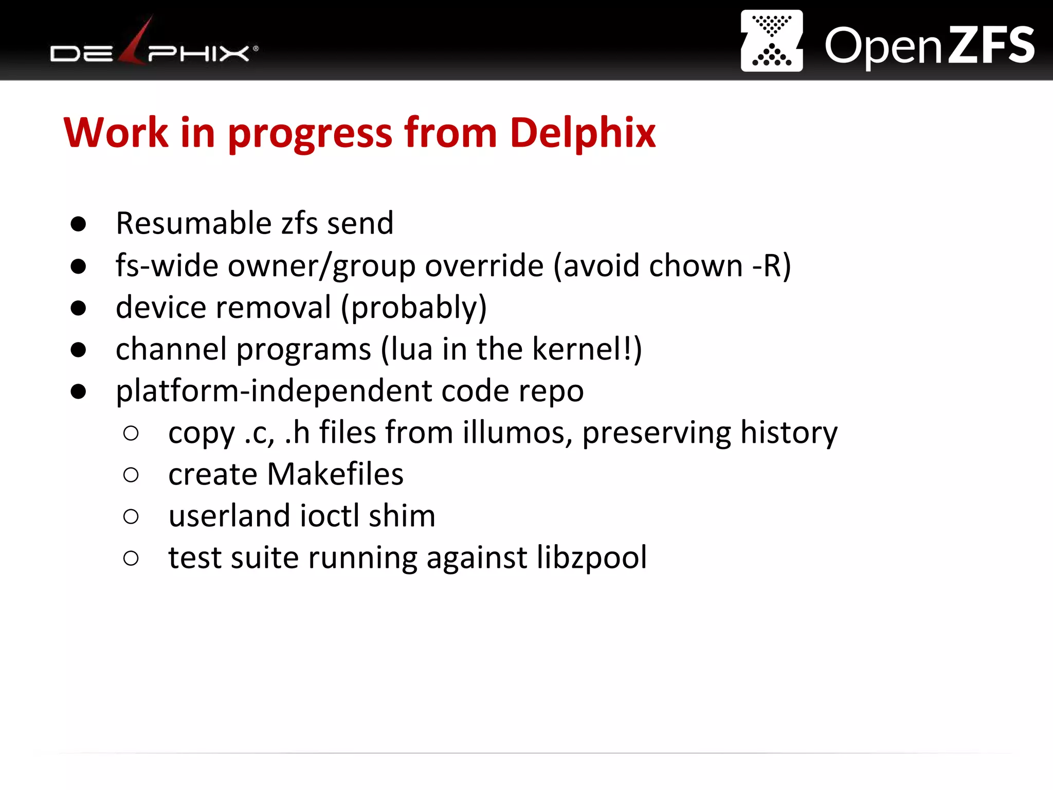 Delphix Proprietary and Confidential
Work in progress from Delphix
● Resumable zfs send
● fs-wide owner/group override (avoid chown -R)
● device removal (probably)
● channel programs (lua in the kernel!)
● platform-independent code repo
○ copy .c, .h files from illumos, preserving history
○ create Makefiles
○ userland ioctl shim
○ test suite running against libzpool
 