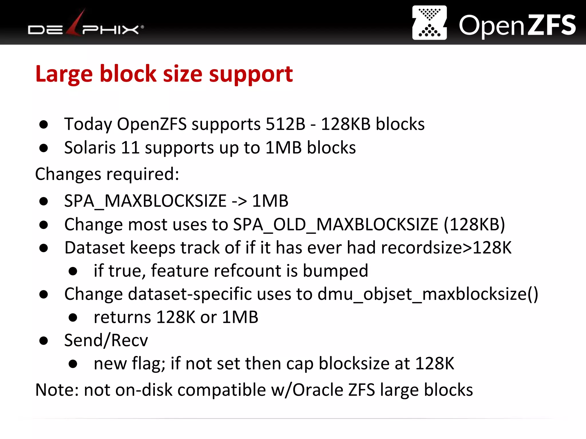 Delphix Proprietary and Confidential
Large block size support
● Today OpenZFS supports 512B - 128KB blocks
● Solaris 11 supports up to 1MB blocks
Changes required:
● SPA_MAXBLOCKSIZE -> 1MB
● Change most uses to SPA_OLD_MAXBLOCKSIZE (128KB)
● Dataset keeps track of if it has ever had recordsize>128K
● if true, feature refcount is bumped
● Change dataset-specific uses to dmu_objset_maxblocksize()
● returns 128K or 1MB
● Send/Recv
● new flag; if not set then cap blocksize at 128K
Note: not on-disk compatible w/Oracle ZFS large blocks
 