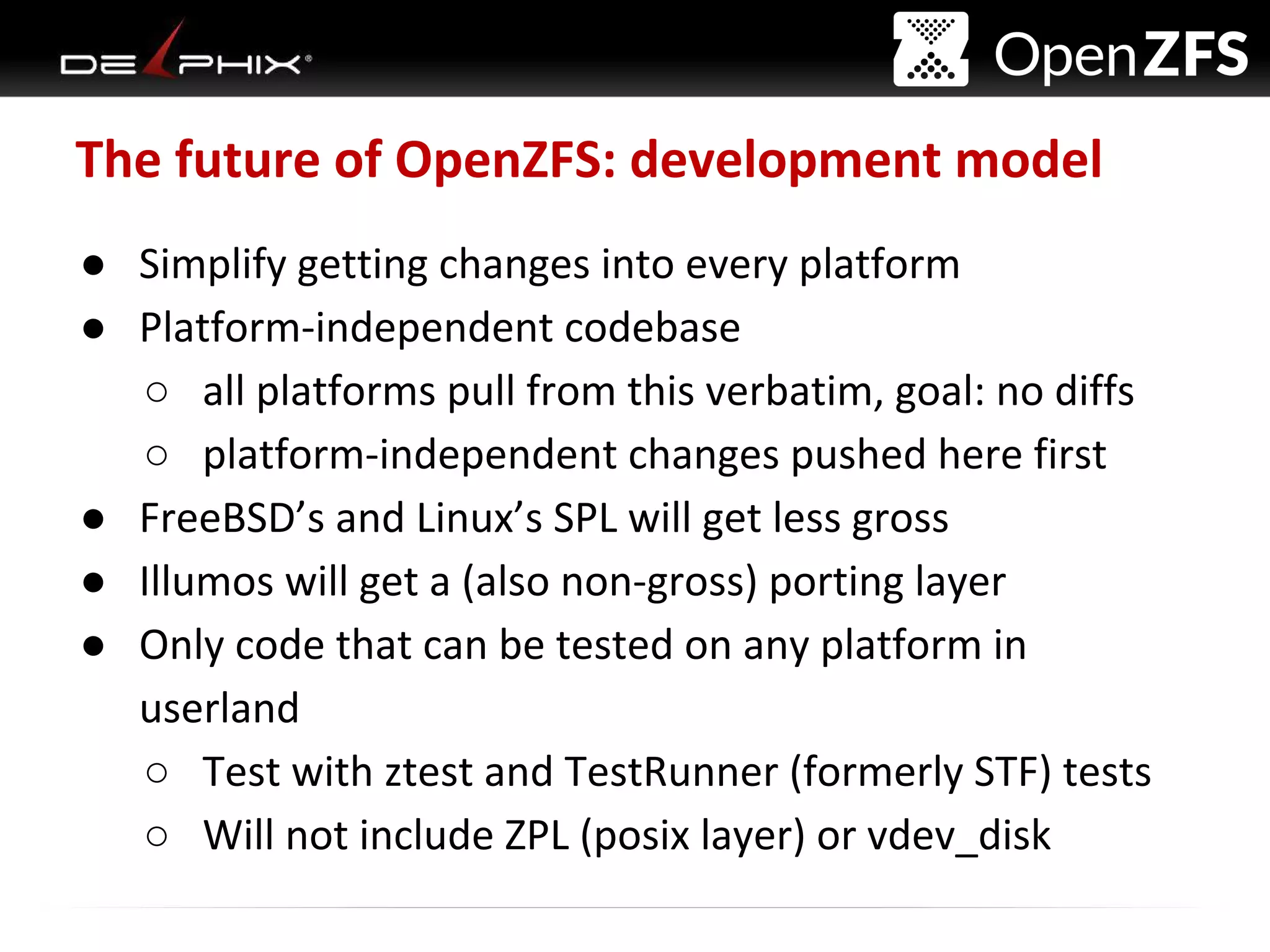 Delphix Proprietary and Confidential
The future of OpenZFS: development model
● Simplify getting changes into every platform
● Platform-independent codebase
○ all platforms pull from this verbatim, goal: no diffs
○ platform-independent changes pushed here first
● FreeBSD’s and Linux’s SPL will get less gross
● Illumos will get a (also non-gross) porting layer
● Only code that can be tested on any platform in
userland
○ Test with ztest and TestRunner (formerly STF) tests
○ Will not include ZPL (posix layer) or vdev_disk
 