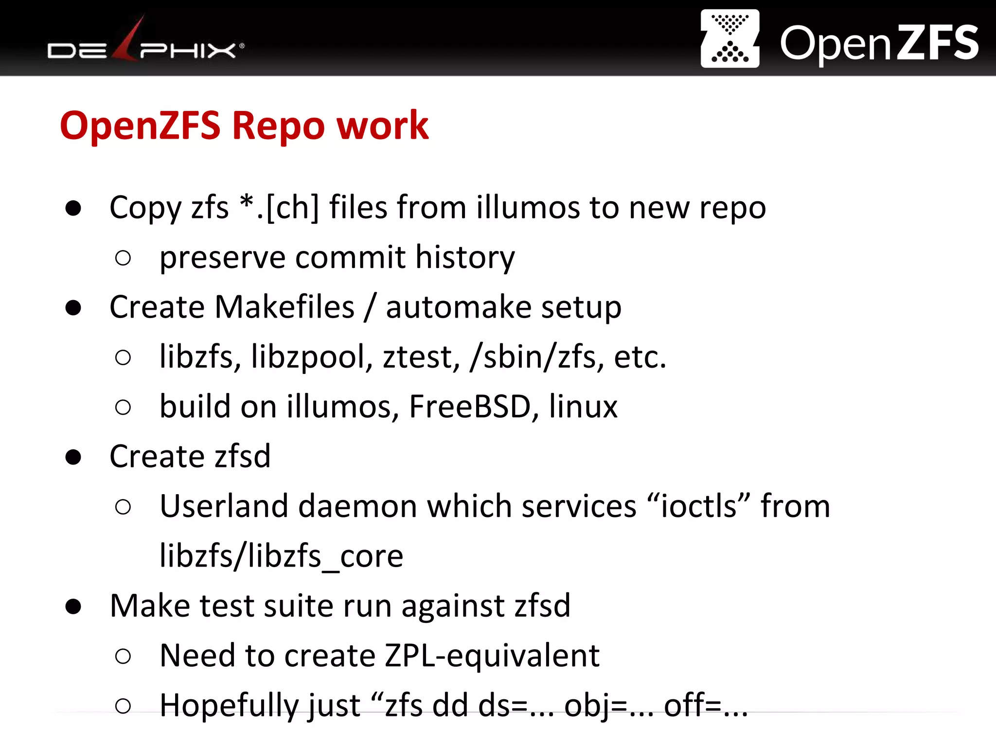 Delphix Proprietary and Confidential
OpenZFS Repo work
● Copy zfs *.[ch] files from illumos to new repo
○ preserve commit history
● Create Makefiles / automake setup
○ libzfs, libzpool, ztest, /sbin/zfs, etc.
○ build on illumos, FreeBSD, linux
● Create zfsd
○ Userland daemon which services “ioctls” from
libzfs/libzfs_core
● Make test suite run against zfsd
○ Need to create ZPL-equivalent
○ Hopefully just “zfs dd ds=... obj=... off=...
 