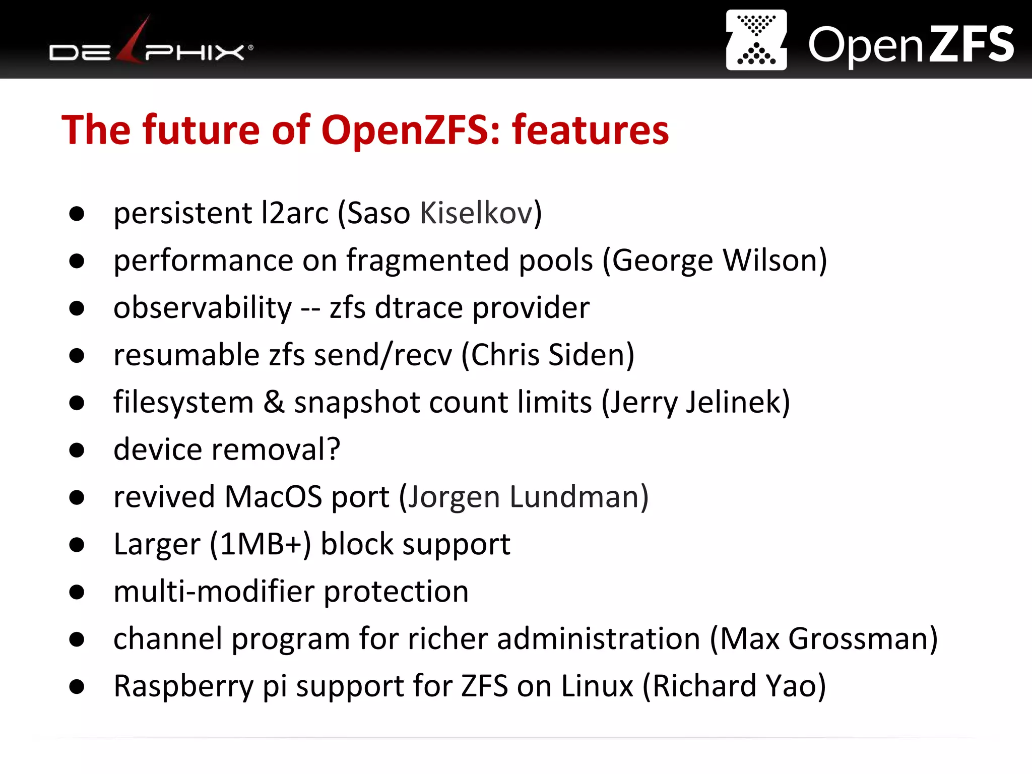 Delphix Proprietary and Confidential
The future of OpenZFS: features
● persistent l2arc (Saso Kiselkov)
● performance on fragmented pools (George Wilson)
● observability -- zfs dtrace provider
● resumable zfs send/recv (Chris Siden)
● filesystem & snapshot count limits (Jerry Jelinek)
● device removal?
● revived MacOS port (Jorgen Lundman)
● Larger (1MB+) block support
● multi-modifier protection
● channel program for richer administration (Max Grossman)
● Raspberry pi support for ZFS on Linux (Richard Yao)
 