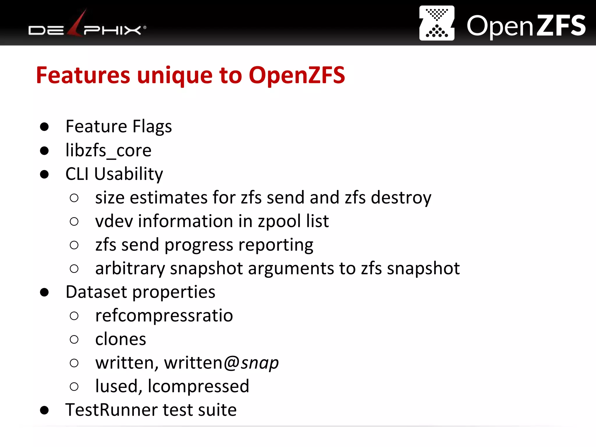 Delphix Proprietary and Confidential
Features unique to OpenZFS
● Feature Flags
● libzfs_core
● CLI Usability
○ size estimates for zfs send and zfs destroy
○ vdev information in zpool list
○ zfs send progress reporting
○ arbitrary snapshot arguments to zfs snapshot
● Dataset properties
○ refcompressratio
○ clones
○ written, written@snap
○ lused, lcompressed
● TestRunner test suite
 