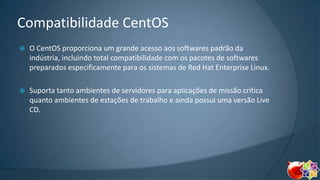 Compatibilidade CentOS


O CentOS proporciona um grande acesso aos softwares padrão da
indústria, incluindo total compatibilidade com os pacotes de softwares
preparados especificamente para os sistemas de Red Hat Enterprise Linux.



Suporta tanto ambientes de servidores para aplicações de missão crítica
quanto ambientes de estações de trabalho e ainda possui uma versão Live
CD.

 