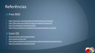 Referências
 Free BSD
http://www.ibm.com/developerworks/br/library/os-freebsd/
 http://fgsl.aslgo.org.br/fgsl3/images/atividades/freebsd.pdf
 http://pt.wikipedia.org/wiki/FreeBSD
 http://www.slideshare.net/flisolmaringa/apresentando-o-freebsd


 Cent OS
http://centosbr.org/modules/news/
 http://www.centos.org/
 http://www.slideshare.net/ung/centos-sistema-operacional-presentation
 http://pt.wikipedia.org/wiki/CentOS


 
