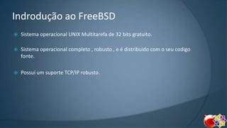 Indrodução ao FreeBSD


Sistema operacional UNIX Multitarefa de 32 bits gratuito.



Sistema operacional completo , robusto , e é distribuido com o seu codigo
fonte.



Possui um suporte TCP/IP robusto.

 