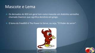 Mascote e Lema


Os derivados do BSD em geral tem como mascote um diabinho vermelho
chamado Daemon que significa demônio em grego.



O lema do FreeBSD é The Power to Serve, ou seja, "O Poder de servir“.

 