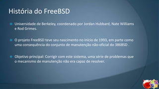 História do FreeBSD


Universidade de Berkeley, coordenado por Jordan Hubbard, Nate Williams
e Rod Grimes.



O projeto FreeBSD teve seu nascimento no início de 1993, em parte como
uma consequência do conjunto de manutenção não-oficial do 386BSD .



Objetivo principal: Corrigir com este sistema, uma série de problemas que
o mecanismo de manutenção não era capaz de resolver.

 