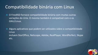 Compatibilidade binária com Linux


O FreeBSD fornece compatibilidade binária com muitas outras
variações do Unix. O mesmo também é compativel com o os
GNU/Linux.



Alguns aplicativos que podem ser utilizados sobre a compatibilidade
Linux
incluem StarOffice, Netscape, Adobe, RealPlayer, WordPerfect, Skype
etc.

 