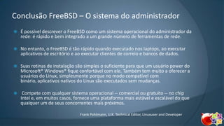 Conclusão FreeBSD – O sistema do administrador


É possível descrever o FreeBSD como um sistema operacional do administrador da
rede: é rápido e bem integrado a um grande número de ferramentas de rede.



No entanto, o FreeBSD é tão rápido quando executado nos laptops, ao executar
aplicativos de escritório e ao executar clientes de correio e bancos de dados.



Suas rotinas de instalação são simples o suficiente para que um usuário power do
Microsoft® Windows® fique confortável com ele. Também tem muito a oferecer a
usuários do Linux, simplesmente porque no modo compatível com
binário, aplicativos nativos do Linux são executados sem mudanças.



Compete com qualquer sistema operacional -- comercial ou gratuito -- no chip
Intel e, em muitos casos, fornece uma plataforma mais estável e escalável do que
qualquer um de seus concorrentes mais próximos.
Frank Pohlmann, U.K. Technical Editor, Linuxuser and Developer

 