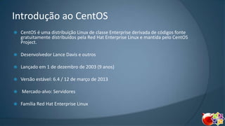 Introdução ao CentOS


CentOS é uma distribuição Linux de classe Enterprise derivada de códigos fonte
gratuitamente distribuídos pela Red Hat Enterprise Linux e mantida pelo CentOS
Project.



Desenvolvedor Lance Davis e outros



Lançado em 1 de dezembro de 2003 (9 anos)



Versão estável: 6.4 / 12 de março de 2013



Mercado-alvo: Servidores



Família Red Hat Enterprise Linux

 