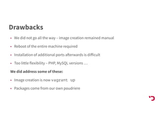 Drawbacks
• We did not go all the way – image creation remained manual
• Reboot of the entire machine required
• Installation of additional ports afterwards is diﬀicult
• Too little flexibility – PHP, MySQL versions …
We did address some of these:
• Image creation is now vagrant up
• Packages come from our own poudriere
 