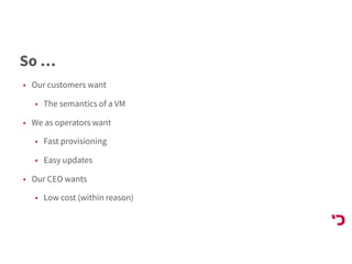 So …
• Our customers want
• The semantics of a VM
• We as operators want
• Fast provisioning
• Easy updates
• Our CEO wants
• Low cost (within reason)
 
