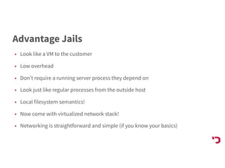 Advantage Jails
• Look like a VM to the customer
• Low overhead
• Don’t require a running server process they depend on
• Look just like regular processes from the outside host
• Local filesystem semantics!
• Now come with virtualized network stack!
• Networking is straightforward and simple (if you know your basics)
 