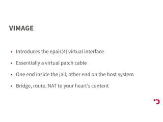 VIMAGE
• Introduces the epair(4) virtual interface
• Essentially a virtual patch cable
• One end inside the jail, other end on the host system
• Bridge, route, NAT to your heart’s content
 