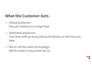 What the Customer Gets
• Virtual proServer: 
One jail instance on a large host.
• Dedicated proServer: 
Own host with as many jails as he desires or the host can
bear.
• But it’s all the same technology! 
Which makes it way easier for us.
 