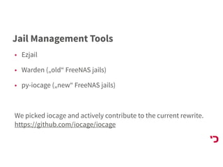 Jail Management Tools
• Ezjail
• Warden („old“ FreeNAS jails)
• py-iocage („new“ FreeNAS jails)
We picked iocage and actively contribute to the current rewrite. 
https://github.com/iocage/iocage
 