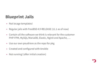 Blueprint Jails
• Not iocage templates!
• Regular jails with FreeBSD-X.Y-RELEASE (11.1 as of now)
• Contain all the software we think is relevant for the customer 
PHP-FPM, MySQL/MariaDB, Elastic, NginX and Apache, …
• Use our own poudriere as the repo for pkg
• Created and configured with Ansible
• Not running! (after initial creation)
 