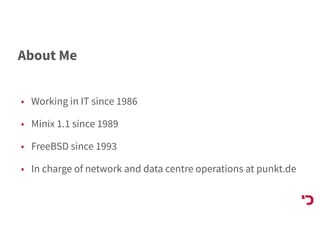 About Me
• Working in IT since 1986
• Minix 1.1 since 1989
• FreeBSD since 1993
• In charge of network and data centre operations at punkt.de
 