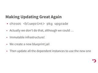 Making Updating Great Again
• chroot <blueprint> pkg upgrade
• Actually we don’t do that, although we could …
• Immutable infrastructure!
• We create a new blueprint jail
• Then update all the dependent instances to use the new one
 