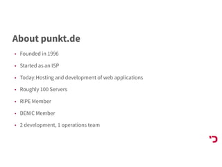 About punkt.de
• Founded in 1996
• Started as an ISP
• Today:Hosting and development of web applications
• Roughly 100 Servers
• RIPE Member
• DENIC Member
• 2 development, 1 operations team
 