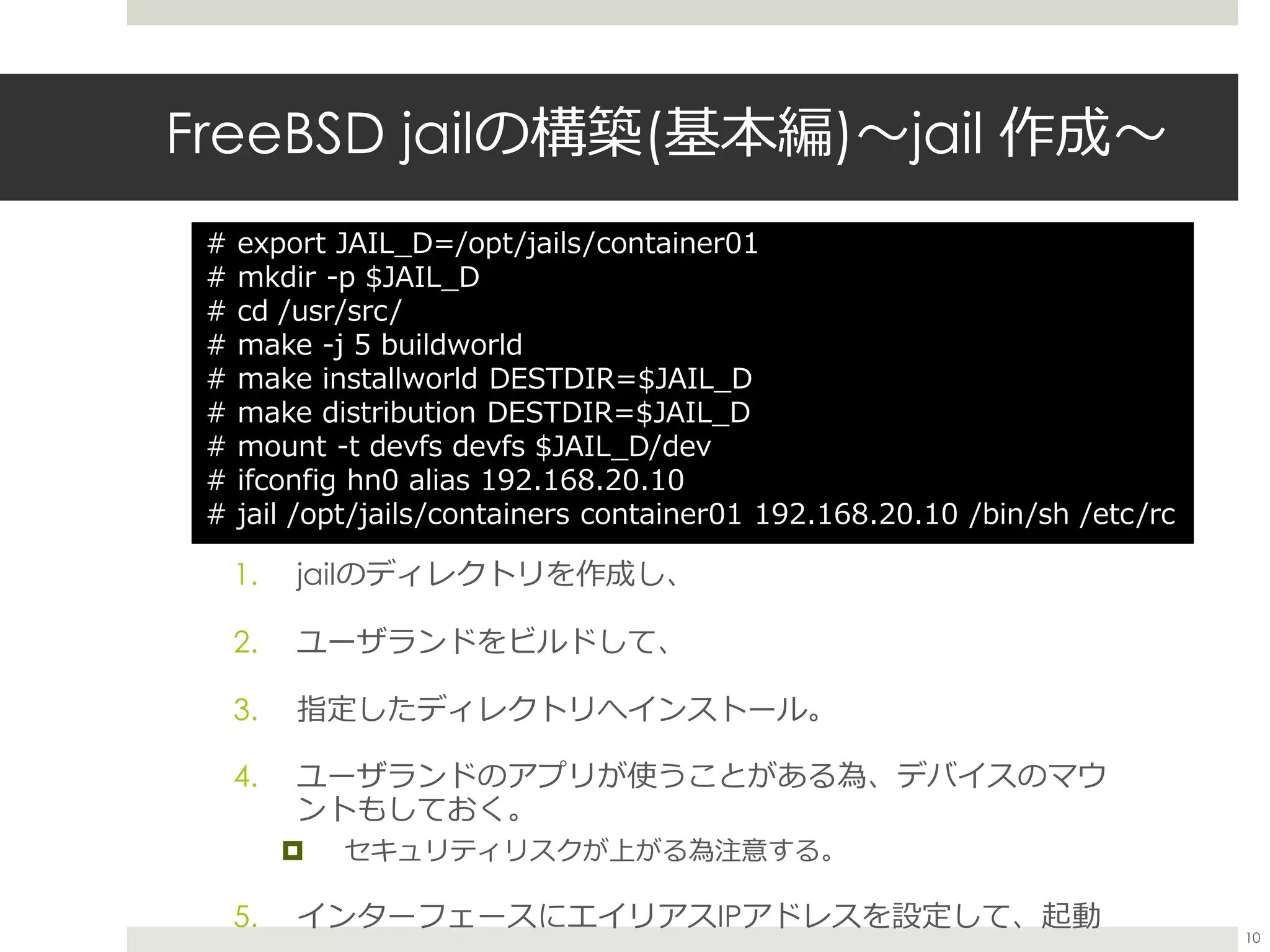 FreeBSD jailの構築(基本編)〜jail 作成〜
1. jailのディレクトリを作成し、
2. ユーザランドをビルドして、
3. 指定したディレクトリへインストール。
4. ユーザランドのアプリが使うことがある為、デバイスのマウ
ントもしておく。
 セキュリティリスクが上がる為注意する。
5. インターフェースにエイリアスIPアドレスを設定して、起動
# export JAIL_D=/opt/jails/container01
# mkdir -p $JAIL_D
# cd /usr/src/
# make -j 5 buildworld
# make installworld DESTDIR=$JAIL_D
# make distribution DESTDIR=$JAIL_D
# mount -t devfs devfs $JAIL_D/dev
# ifconfig hn0 alias 192.168.20.10
# jail /opt/jails/containers container01 192.168.20.10 /bin/sh /etc/rc
10
 