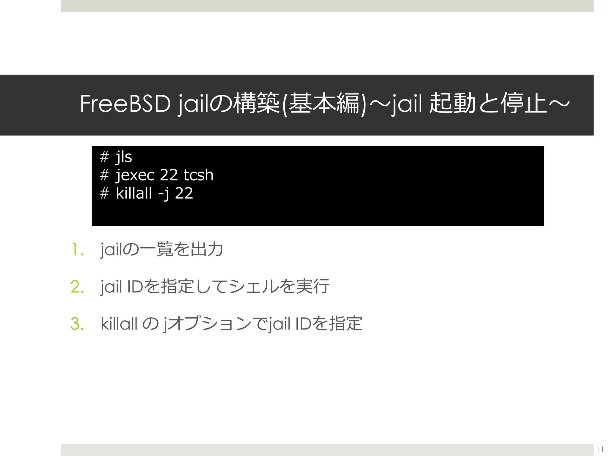 FreeBSD jailの構築(基本編)〜jail 起動と停止〜
1. jailの一覧を出力
2. jail IDを指定してシェルを実行
3. killall の jオプションでjail IDを指定
# jls
# jexec 22 tcsh
# killall -j 22
11
 