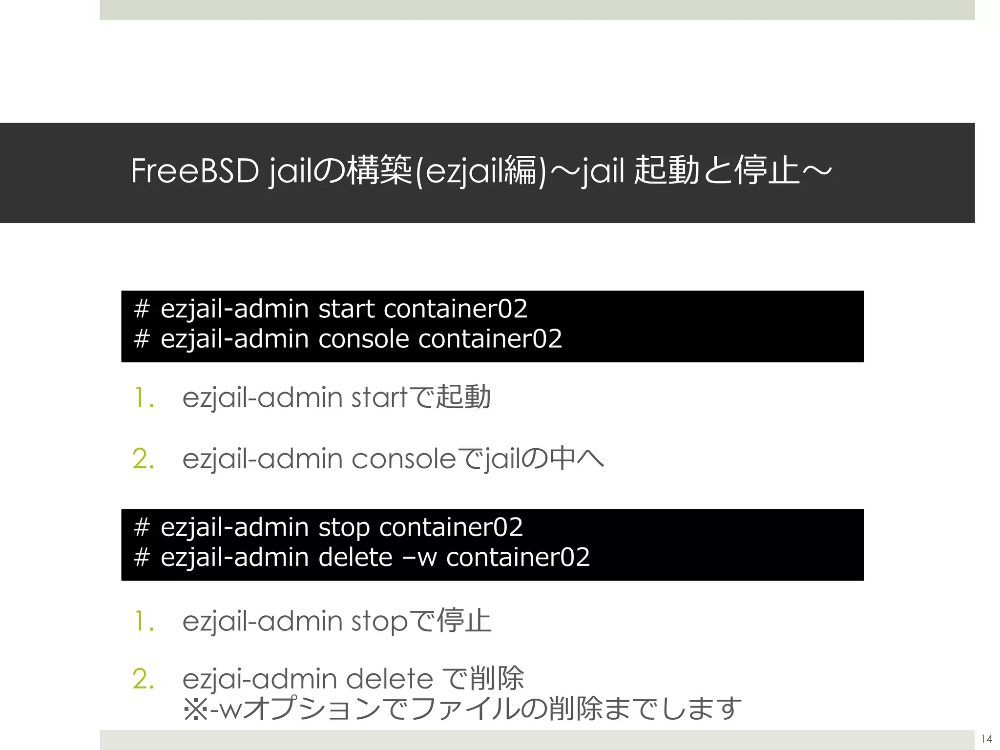FreeBSD jailの構築(ezjail編)〜jail 起動と停止〜
1. ezjail-admin startで起動
2. ezjail-admin consoleでjailの中へ
# ezjail-admin start container02
# ezjail-admin console container02
1. ezjail-admin stopで停止
2. ezjai-admin delete で削除
※-wオプションでファイルの削除までします
# ezjail-admin stop container02
# ezjail-admin delete –w container02
14
 