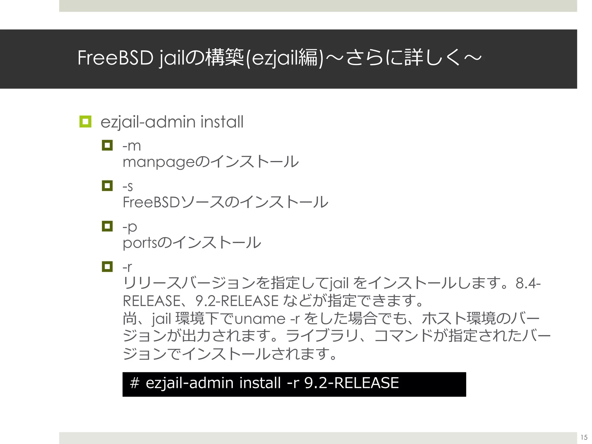 FreeBSD jailの構築(ezjail編)〜さらに詳しく〜
 ezjail-admin install
 -m
manpageのインストール
 -s
FreeBSDソースのインストール
 -p
portsのインストール
 -r
リリースバージョンを指定してjail をインストールします。8.4-
RELEASE、9.2-RELEASE などが指定できます。
尚、jail 環境下でuname -r をした場合でも、ホスト環境のバー
ジョンが出力されます。ライブラリ、コマンドが指定されたバー
ジョンでインストールされます。
# ezjail-admin install -r 9.2-RELEASE
15
 