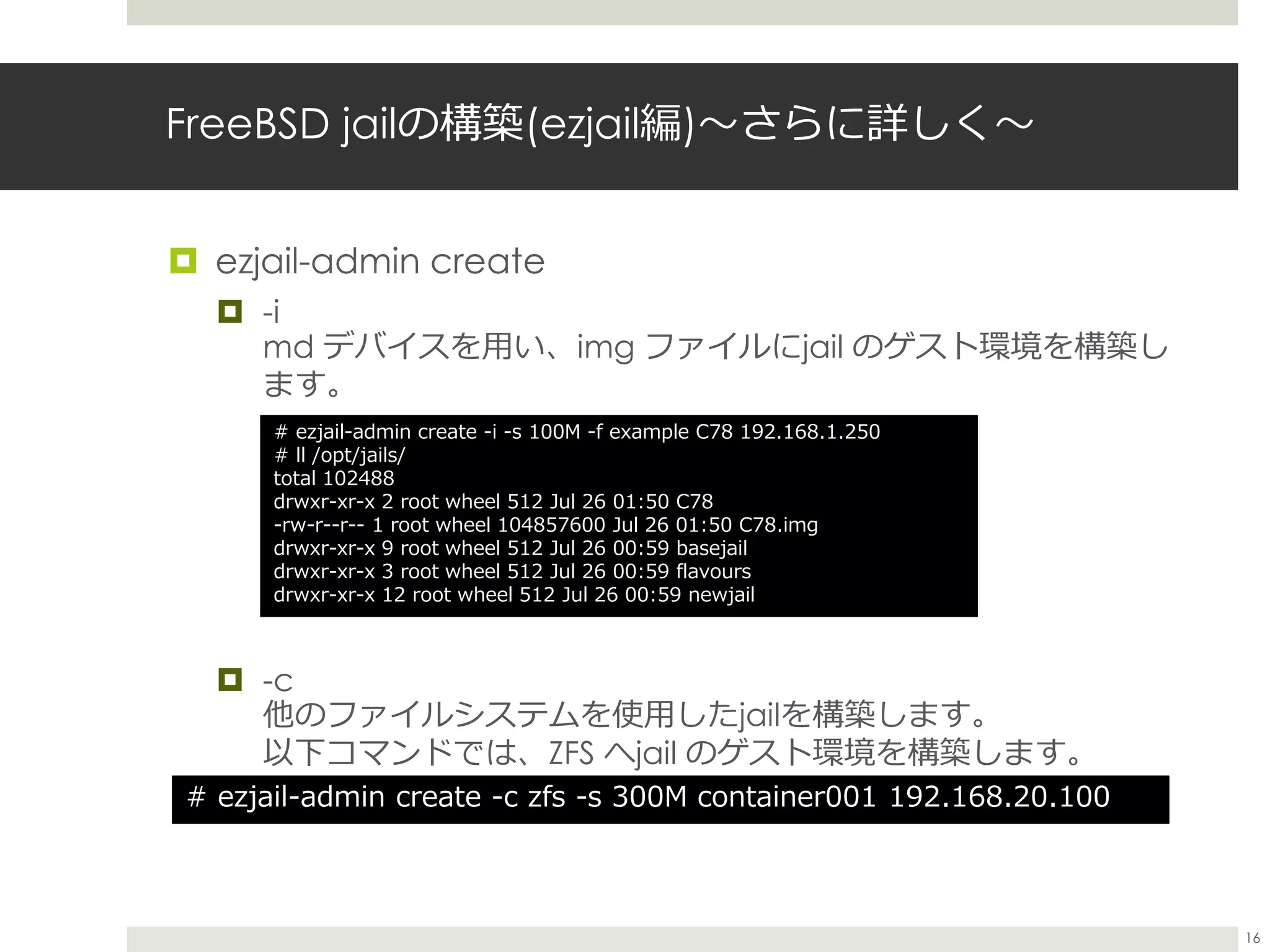 FreeBSD jailの構築(ezjail編)〜さらに詳しく〜
 ezjail-admin create
 -i
md デバイスを用い、img ファイルにjail のゲスト環境を構築し
ます。
 -c
他のファイルシステムを使用したjailを構築します。
以下コマンドでは、ZFS へjail のゲスト環境を構築します。
# ezjail-admin create -c zfs -s 300M container001 192.168.20.100
# ezjail-admin create -i -s 100M -f example C78 192.168.1.250
# ll /opt/jails/
total 102488
drwxr-xr-x 2 root wheel 512 Jul 26 01:50 C78
-rw-r--r-- 1 root wheel 104857600 Jul 26 01:50 C78.img
drwxr-xr-x 9 root wheel 512 Jul 26 00:59 basejail
drwxr-xr-x 3 root wheel 512 Jul 26 00:59 flavours
drwxr-xr-x 12 root wheel 512 Jul 26 00:59 newjail
16
 