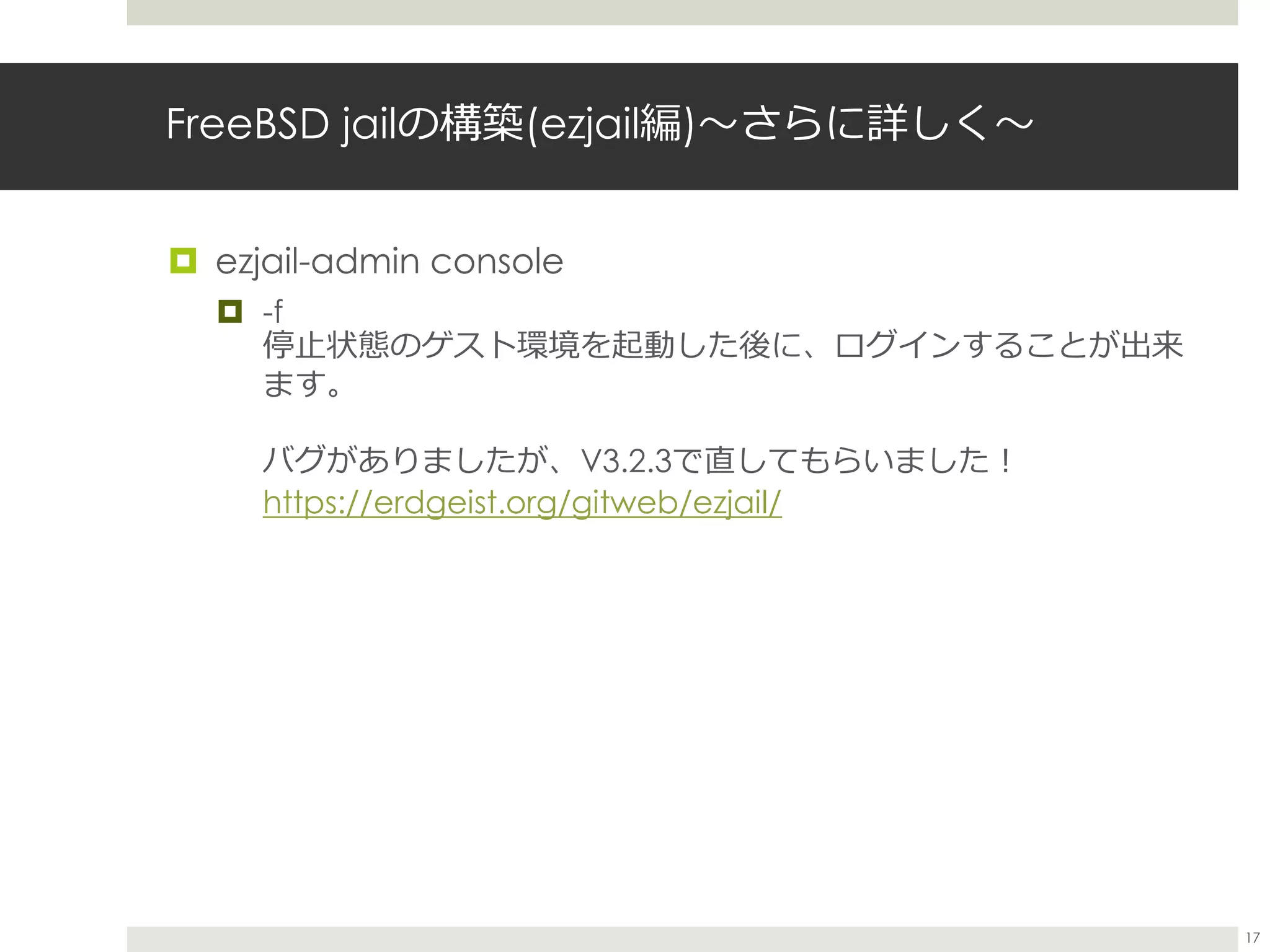 FreeBSD jailの構築(ezjail編)〜さらに詳しく〜
 ezjail-admin console
 -f
停止状態のゲスト環境を起動した後に、ログインすることが出来
ます。
バグがありましたが、V3.2.3で直してもらいました！
https://erdgeist.org/gitweb/ezjail/
17
 